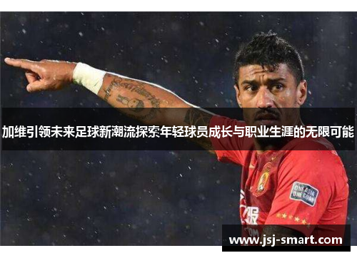 加维引领未来足球新潮流探索年轻球员成长与职业生涯的无限可能